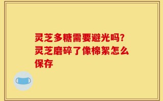 灵芝多糖需要避光吗？灵芝磨碎了像棉絮怎么保存