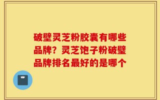 破壁灵芝粉胶囊有哪些品牌？灵芝饱子粉破璧品牌排名最好的是哪个