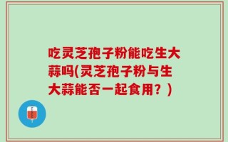 吃灵芝孢子粉能吃生大蒜吗(灵芝孢子粉与生大蒜能否一起食用？)