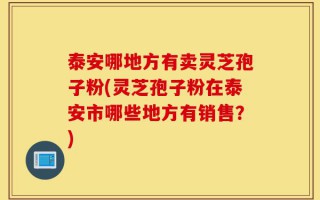 泰安哪地方有卖灵芝孢子粉(灵芝孢子粉在泰安市哪些地方有销售？)