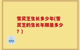 雪灵芝生长多少年(雪灵芝的生长年限是多少？)