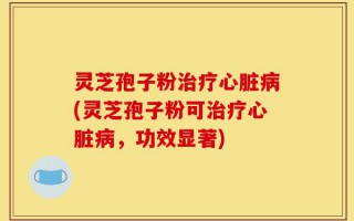 灵芝孢子粉治疗心脏病(灵芝孢子粉可治疗心脏病，功效显著)