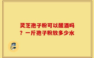 灵芝孢子粉可以醒酒吗？一斤孢子粉放多少水