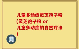 儿童多动症灵芝孢子粉(灵芝孢子粉 or 儿童多动症的自然疗法)