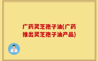 广药灵芝孢子油(广药推出灵芝孢子油产品)