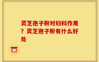 灵芝孢子粉对妇科作用？灵芝孢子粉有什么好处