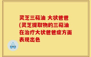 灵芝三萜油 大状爸爸(灵芝提取物的三萜油在治疗大状爸爸症方面表现出色