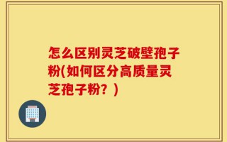怎么区别灵芝破壁孢子粉(如何区分高质量灵芝孢子粉？)