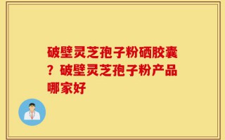 破壁灵芝孢子粉硒胶囊？破壁灵芝孢子粉产品哪家好