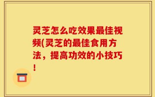 灵芝怎么吃效果最佳视频(灵芝的最佳食用方法，提高功效的小技巧！