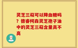 灵芝三萜可以降血糖吗？德睿柯森灵芝孢子油中的灵芝三萜含量高不高