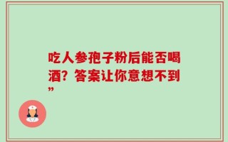 吃人参孢子粉后能否喝酒？答案让你意想不到”