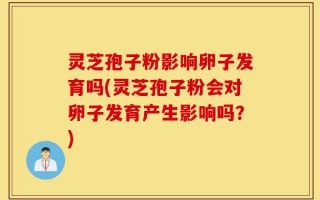 灵芝孢子粉影响卵子发育吗(灵芝孢子粉会对卵子发育产生影响吗？)