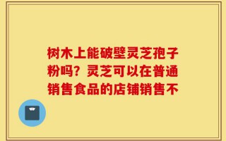 树木上能破壁灵芝孢子粉吗？灵芝可以在普通销售食品的店铺销售不