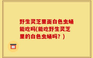 野生灵芝里面白色虫蛹能吃吗(能吃野生灵芝里的白色虫蛹吗？)