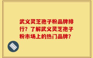 武义灵芝孢子粉品牌排行？了解武义灵芝孢子粉市场上的热门品牌？