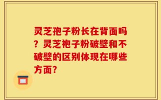 灵芝孢子粉长在背面吗？灵芝袍子粉破壁和不破壁的区别体现在哪些方面？