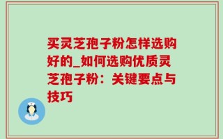买灵芝孢子粉怎样选购好的_如何选购优质灵芝孢子粉：关键要点与技巧