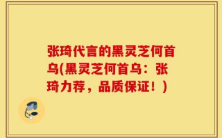 张琦代言的黑灵芝何首乌(黑灵芝何首乌：张琦力荐，品质保证！)