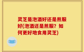 灵芝是泡酒好还是煎服好(泡酒还是煎服？如何更好地食用灵芝)