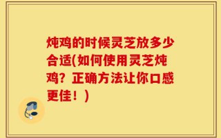 炖鸡的时候灵芝放多少合适(如何使用灵芝炖鸡？正确方法让你口感更佳！)