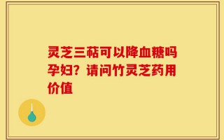 灵芝三萜可以降血糖吗孕妇？请问竹灵芝药用价值