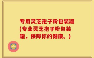 专用灵芝孢子粉包装罐(专业灵芝孢子粉包装罐，保障你的健康。)