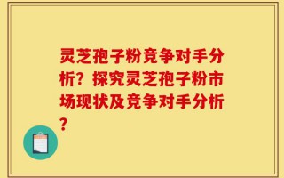 灵芝孢子粉竞争对手分析？探究灵芝孢子粉市场现状及竞争对手分析？