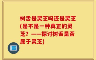 树舌是灵芝吗还是灵芝(是不是一种真正的灵芝？——探讨树舌是否属于灵芝)