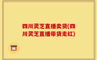 四川灵芝直播卖货(四川灵芝直播带货走红)