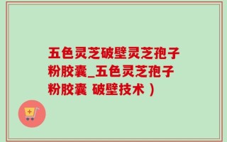 五色灵芝破壁灵芝孢子粉胶囊_五色灵芝孢子粉胶囊 破壁技术 )