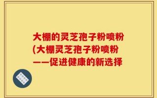 大棚的灵芝孢子粉喷粉(大棚灵芝孢子粉喷粉——促进健康的新选择