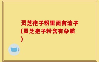 灵芝孢子粉里面有渣子(灵芝孢子粉含有杂质)