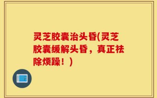 灵芝胶囊治头昏(灵芝胶囊缓解头昏，真正祛除烦躁！)