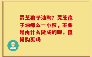 灵芝孢子油陶？灵芝孢子油那么一小粒，主要是由什么做成的呢，值得购买吗