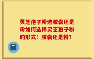 灵芝孢子粉选胶囊还是粉如何选择灵芝孢子粉的形式：胶囊还是粉？