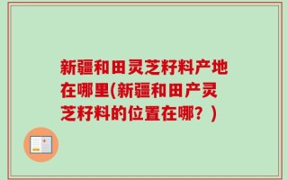 新疆和田灵芝籽料产地在哪里(新疆和田产灵芝籽料的位置在哪？)