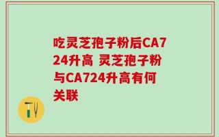 吃灵芝孢子粉后CA724升高 灵芝孢子粉与CA724升高有何关联