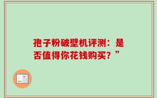 孢子粉破壁机评测：是否值得你花钱购买？”