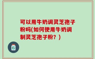 可以用牛奶调灵芝孢子粉吗(如何使用牛奶调制灵芝孢子粉？)