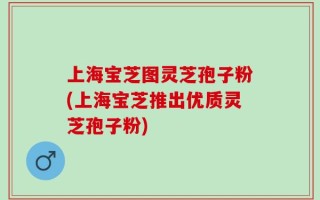 上海宝芝图灵芝孢子粉(上海宝芝推出优质灵芝孢子粉)