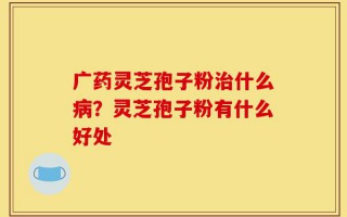 广药灵芝孢子粉治什么病？灵芝孢子粉有什么好处