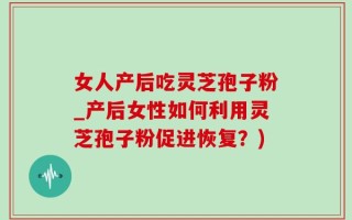 女人产后吃灵芝孢子粉_产后女性如何利用灵芝孢子粉促进恢复？)