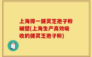 上海得一健灵芝孢子粉破壁(上海生产高效吸收的健灵芝孢子粉)