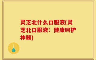 灵芝北什么口服液(灵芝北口服液：健康呵护神器)