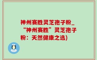神州赛胜灵芝孢子粉_“神州赛胜”灵芝孢子粉：天然健康之选)