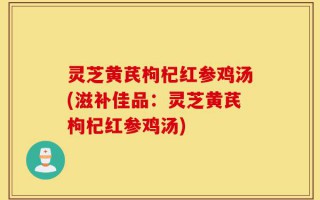灵芝黄芪枸杞红参鸡汤(滋补佳品：灵芝黄芪枸杞红参鸡汤)
