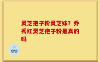 灵芝孢子粉灵芝妹？乔秀红灵芝孢子粉是真的吗