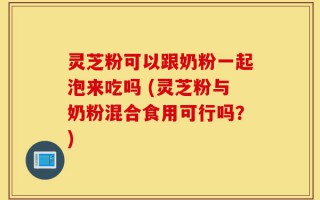 灵芝粉可以跟奶粉一起泡来吃吗 (灵芝粉与奶粉混合食用可行吗？)