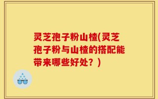 灵芝孢子粉山楂(灵芝孢子粉与山楂的搭配能带来哪些好处？)